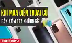 Khi mua điện thoại cũ cần kiểm tra những gì để yên tâm?