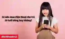 Có nên mua điện thoại cho trẻ 10 tuổi dùng hay không?