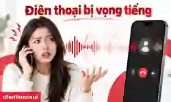 Điện thoại bị vọng tiếng: 9 cách khắc phục tại nhà