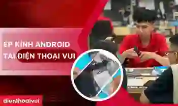 Ép kính Android giá tốt, bảo hành tốt nhất thị trường tại Điện Thoại Vui