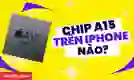 Chip A15 trên iPhone nào? iPhone chip A15 có mạnh không?