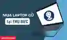 Địa chỉ mua laptop cũ quận Thủ Đức uy tín, giá tốt