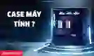 Case máy tính là gì? Các loại case phổ biến