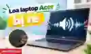 Loa laptop Acer bị rè: Nguyên nhân và khi nào cần thay?