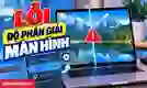 Lỗi độ phân giải màn hình: Nguyên nhân và cách sửa nhanh