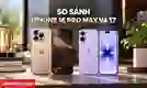 So sánh iPhone 16 Pro Max và 17 nên chọn máy nào?