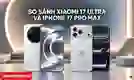 So sánh Xiaomi 17 Ultra và iPhone 17 Pro Max: Máy nào tốt?